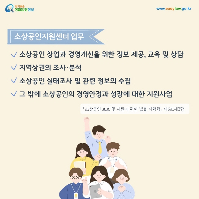 소상공인지원센터 업무
1. 소상공인 창업과 경영개선을 위한 정보 제공, 교육 및 상담
2. 지역상권의 조사·분석
3. 소상공인 실태조사 및 관련 정보의 수집
4. 그 밖에 소상공인의 경영안정과 성장에 대한 지원사업
